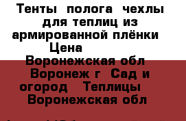 Тенты, полога, чехлы для теплиц из армированной плёнки › Цена ­ 3 990 - Воронежская обл., Воронеж г. Сад и огород » Теплицы   . Воронежская обл.